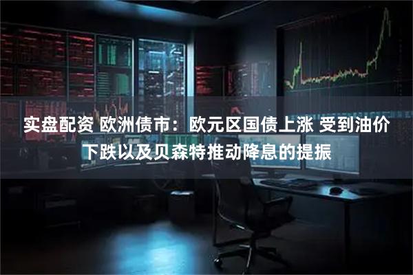 实盘配资 欧洲债市：欧元区国债上涨 受到油价下跌以及贝森特推动降息的提振
