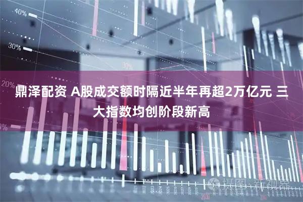 鼎泽配资 A股成交额时隔近半年再超2万亿元 三大指数均创阶段新高