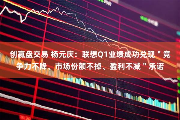 创赢盘交易 杨元庆：联想Q1业绩成功兑现＂竞争力不降、市场份额不掉、盈利不减＂承诺