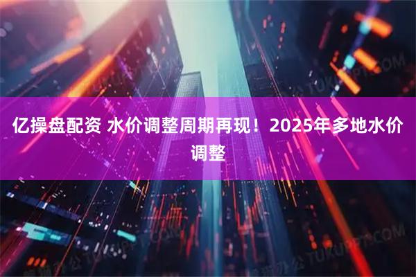 亿操盘配资 水价调整周期再现！2025年多地水价调整