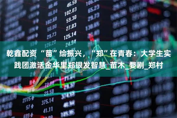乾鑫配资 “苗”绘振兴，“郑”在青春：大学生实践团激活金华里郑银发智慧_苗木_婺剧_郑村
