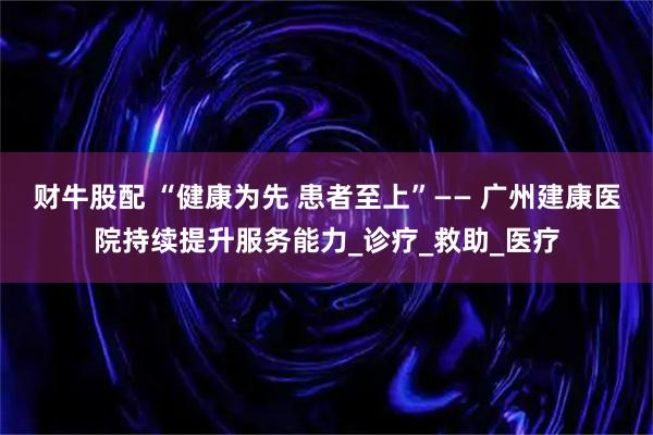 财牛股配 “健康为先 患者至上”—— 广州建康医院持续提升服务能力_诊疗_救助_医疗