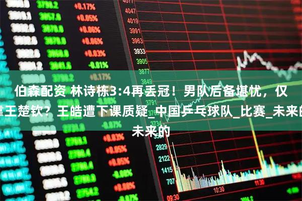 伯森配资 林诗栋3:4再丢冠！男队后备堪忧，仅靠王楚钦？王皓遭下课质疑_中国乒乓球队_比赛_未来的