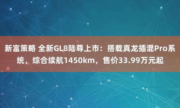 新富策略 全新GL8陆尊上市：搭载真龙插混Pro系统，综合续航1450km，售价33.99万元起
