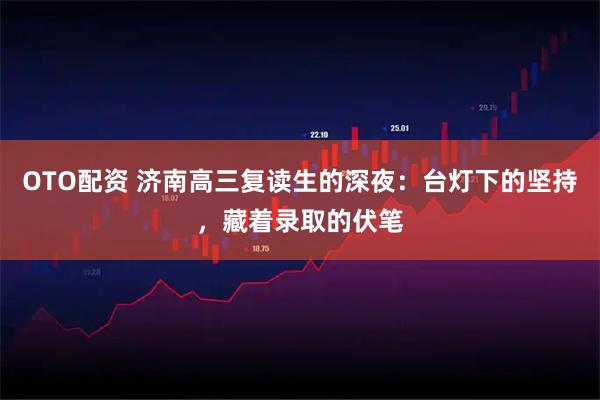 OTO配资 济南高三复读生的深夜：台灯下的坚持，藏着录取的伏笔