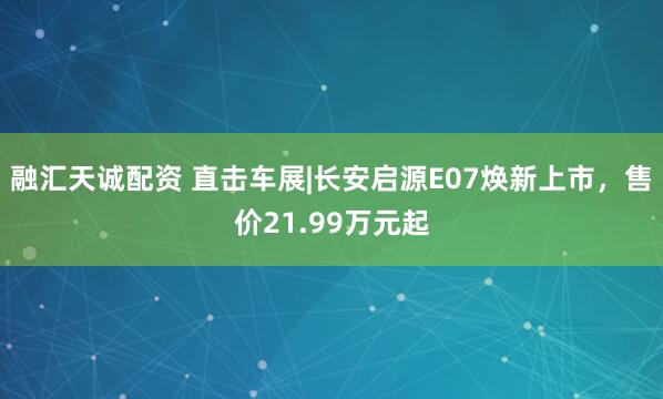 融汇天诚配资 直击车展|长安启源E07焕新上市，售价21.99万元起
