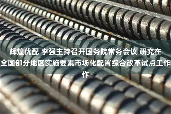 辉煌优配 李强主持召开国务院常务会议 研究在全国部分地区实施要素市场化配置综合改革试点工作