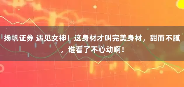 扬帆证券 遇见女神！这身材才叫完美身材，甜而不腻，谁看了不心动啊！