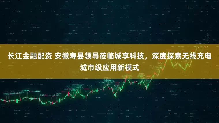 长江金融配资 安徽寿县领导莅临城享科技，深度探索无线充电城市级应用新模式