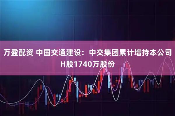 万盈配资 中国交通建设：中交集团累计增持本公司H股1740万股份