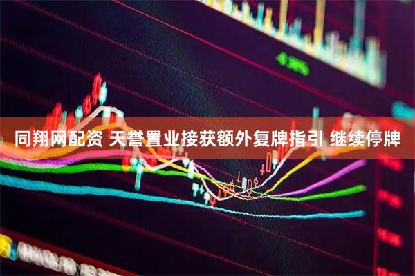 同翔网配资 天誉置业接获额外复牌指引 继续停牌