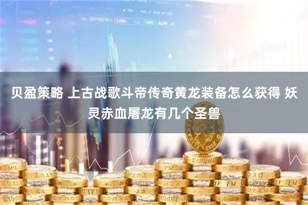贝盈策略 上古战歌斗帝传奇黄龙装备怎么获得 妖灵赤血屠龙有几个圣兽