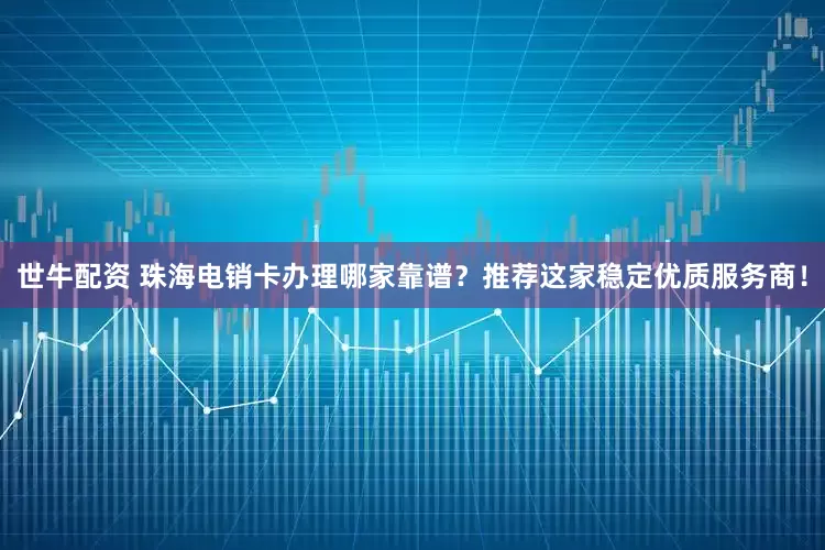 世牛配资 珠海电销卡办理哪家靠谱？推荐这家稳定优质服务商！
