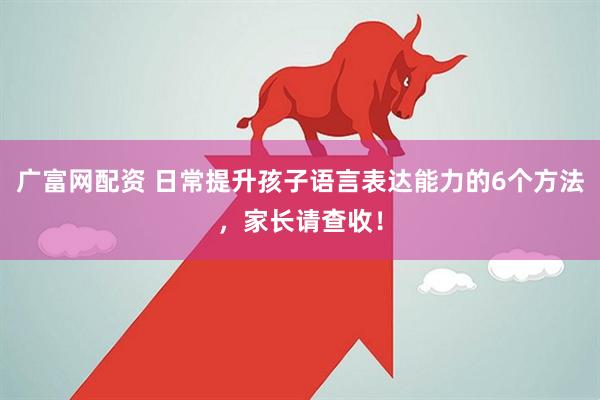 广富网配资 日常提升孩子语言表达能力的6个方法，家长请查收！