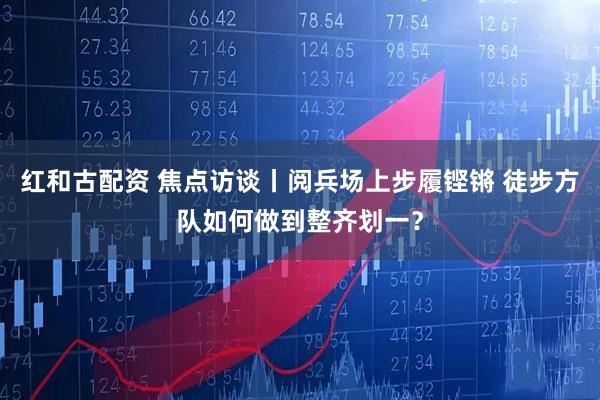 红和古配资 焦点访谈丨阅兵场上步履铿锵 徒步方队如何做到整齐划一？