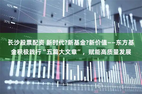 长沙股票配资 新时代?新基金?新价值——东方基金积极践行“五篇大文章”，赋能高质量发展