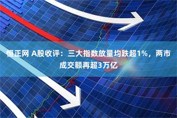 恒正网 A股收评：三大指数放量均跌超1%，两市成交额再超3万亿