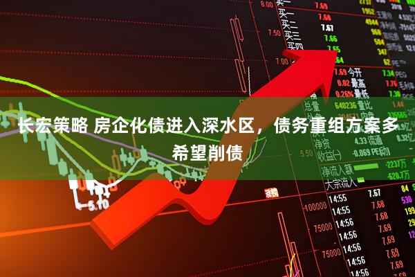 长宏策略 房企化债进入深水区,债务重组方案多希望削债