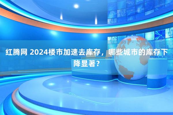 红腾网 2024楼市加速去库存,哪些城市的库存下降显著?