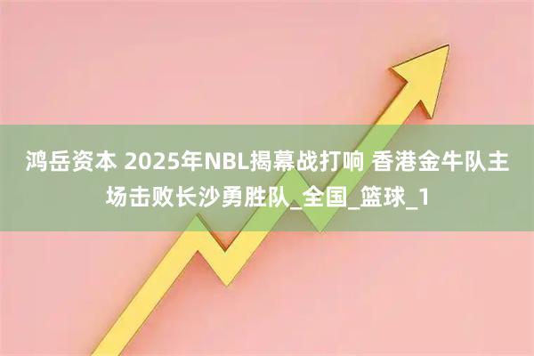 鸿岳资本 2025年NBL揭幕战打响 香港金牛队主场击败长沙勇胜队_全国_篮球_1