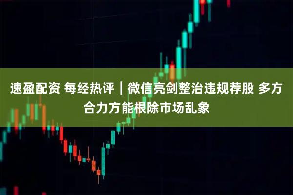 速盈配资 每经热评︱微信亮剑整治违规荐股 多方合力方能根除市场乱象