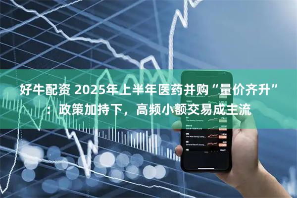好牛配资 2025年上半年医药并购“量价齐升”：政策加持下，高频小额交易成主流