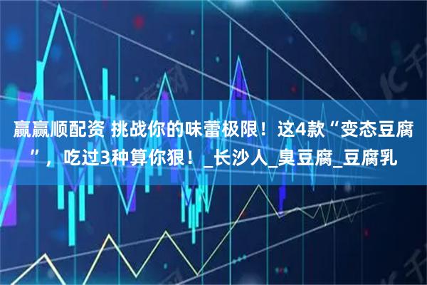 赢赢顺配资 挑战你的味蕾极限！这4款“变态豆腐”，吃过3种算你狠！_长沙人_臭豆腐_豆腐乳