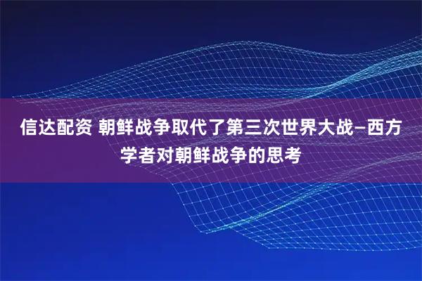 信达配资 朝鲜战争取代了第三次世界大战—西方学者对朝鲜战争的思考